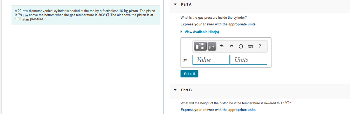 A 22-cm-diameter vertical cylinder is sealed at the top by a frictionless 16 kg piston. The piston
is 79 cm above the bottom when the gas temperature is 303° C. The air above the piston is at
1.00 atm pressure.
Part A
What is the gas pressure inside the cylinder?
Express your answer with the appropriate units.
► View Available Hint(s)
Po =
Submit
Part B
μÀ
Value
Units
?
What will the height of the piston be if the temperature is lowered to 13°C?
Express your answer with the appropriate units.