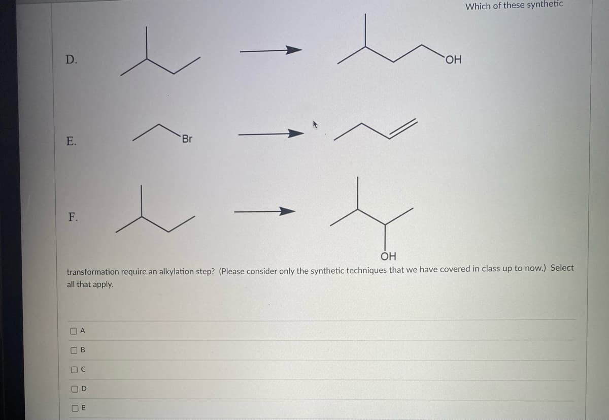 D.
E.
F.
00000
A
OH
transformation require an alkylation step? (Please consider only the synthetic techniques that we have covered in class up to now.) Select
all that apply.
В
OD
Br
OE
OH
Which of these synthetic