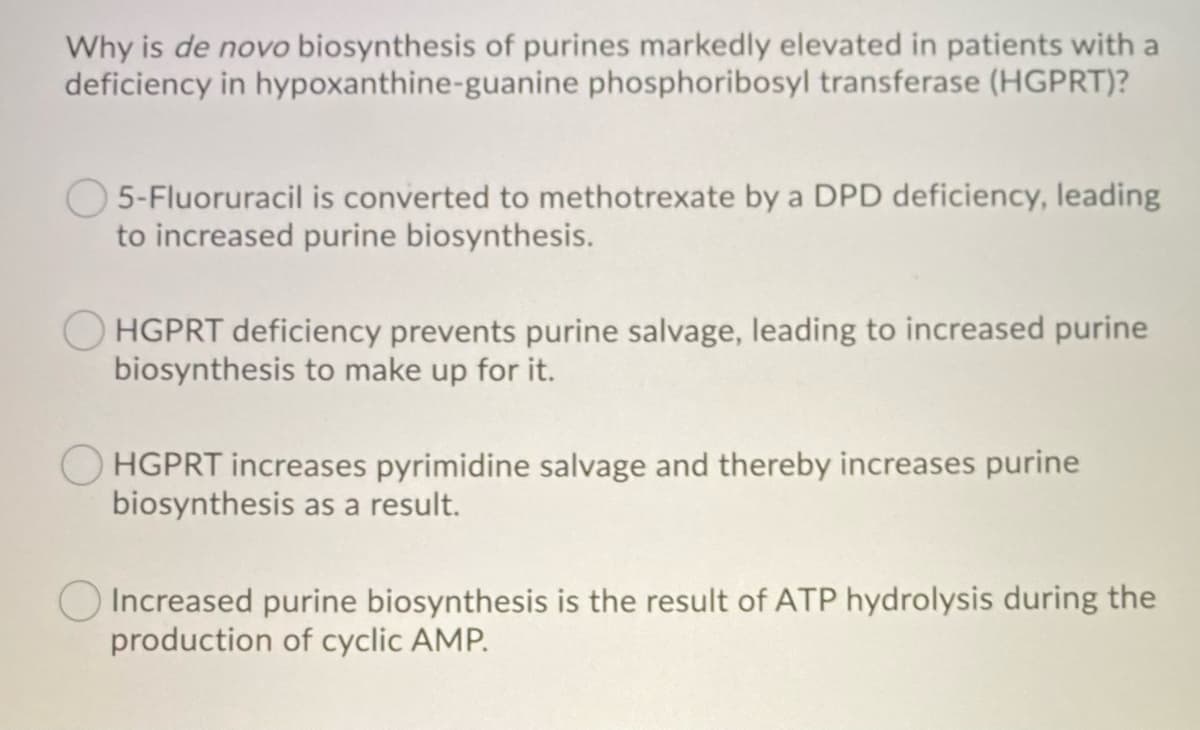 Why is de novo biosynthesis of purines markedly elevated in patients with a
deficiency in hypoxanthine-guanine phosphoribosyl transferase (HGPRT)?
5-Fluoruracil is converted to methotrexate by a DPD deficiency, leading
to increased purine biosynthesis.
HGPRT deficiency prevents purine salvage, leading to increased purine
biosynthesis to make up for it.
HGPRT increases pyrimidine salvage and thereby increases purine
biosynthesis as a result.
Increased purine biosynthesis is the result of ATP hydrolysis during the
production of cyclic AMP.