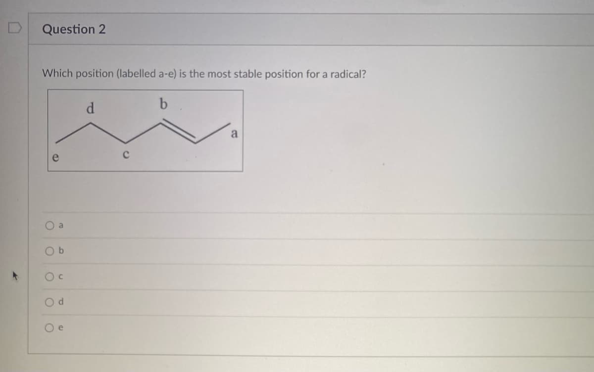 Question 2
Which position (labelled a-e) is the most stable position for a radical?
b
O a
Ob
O C
Od
O e
d
a