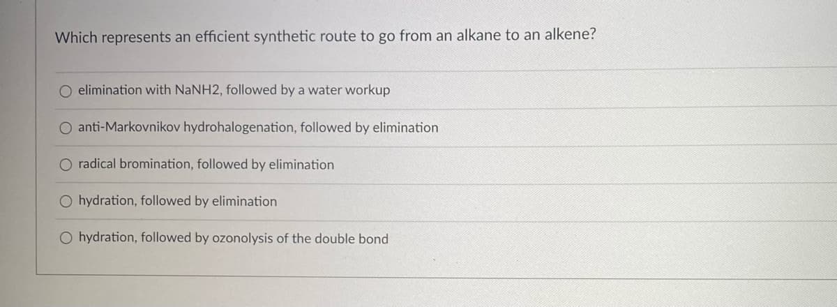 Which represents an efficient synthetic route to go from an alkane to an alkene?
O elimination with NaNH2, followed by a water workup
O anti-Markovnikov hydrohalogenation, followed by elimination
O radical bromination, followed by elimination
O hydration, followed by elimination
O hydration, followed by ozonolysis of the double bond