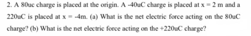 2. A 80uc charge is placed at the origin. A -40uC charge is placed at x = 2 m and a
220uC is placed at x = -4m. (a) What is the net electric force acting on the 80uC
%3D
charge? (b) What is the net electric force acting on the +220uC charge?
