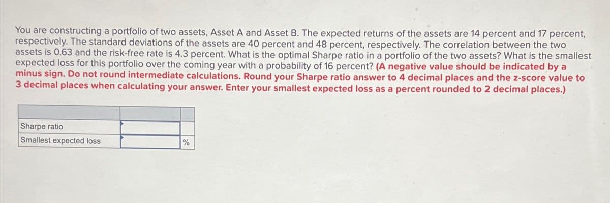 You are constructing a portfolio of two assets, Asset A and Asset B. The expected returns of the assets are 14 percent and 17 percent,
respectively. The standard deviations of the assets are 40 percent and 48 percent, respectively. The correlation between the two
assets is 0.63 and the risk-free rate is 4.3 percent. What is the optimal Sharpe ratio in a portfolio of the two assets? What is the smallest
expected loss for this portfolio over the coming year with a probability of 16 percent? (A negative value should be indicated by a
minus sign. Do not round intermediate calculations. Round your Sharpe ratio answer to 4 decimal places and the z-score value to
3 decimal places when calculating your answer. Enter your smallest expected loss as a percent rounded to 2 decimal places.)
Sharpe ratio
Smallest expected loss
%