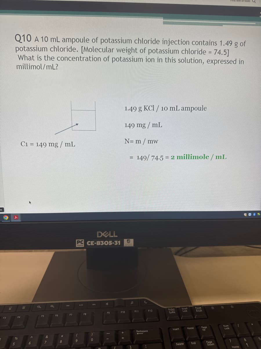 F3
d text or tools Q
Q10 A 10 mL ampoule of potassium chloride injection contains 1.49 g of
potassium chloride. [Molecular weight of potassium chloride = 74.5]
What is the concentration of potassium ion in this solution, expressed in
millimol/mL?
1.49 g KCl / 10 mL ampoule
149 mg/mL
N= m / mw
C1 = 149 mg/mL
国
144
DELL
PC CE-B305-31
F5
F6
F7
FB
(
%
A
&
*
5
6
7
8
9
0
31
= 149/ 74.5 = 2 millimole/mL
C
F9
F10
F11
F12
PrtScn
Scroll
Pause
Lock
SysRa
+
Backspace
Insert
Home
Page
1
-
Lock
Delete
End
Page
7
8