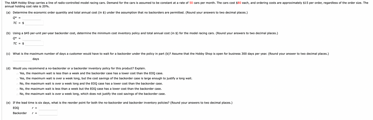The A&M Hobby Shop carries a line of radio-controlled model racing cars. Demand for the cars is assumed to be constant at a rate of 50 cars per month. The cars cost $80 each, and ordering costs are approximately $15 per order, regardless of the order size. The
annual holding cost rate is 20%.
(a) Determine the economic order quantity and total annual cost (in $) under the assumption that no backorders are permitted. (Round your answers to two decimal places.)
Q* =
TC = $
(b) Using a $45 per-unit per-year backorder cost, determine the minimum cost inventory policy and total annual cost (in $) for the model racing cars. (Round your answers to two decimal places.)
Q* =
TC =
$
(c) What is the maximum number of days a customer would have to wait for a backorder under the policy in part (b)? Assume that the Hobby Shop is open for business 300 days per year. (Round your answer to two decimal places.)
days
(d) Would you recommend a no-backorder or a backorder inventory policy for this product? Explain.
o Yes, the maximum wait is less than a week and the backorder case has a lower cost than the EOQ case.
Yes, the maximum wait is over a week long, but the cost savings of the backorder case is large enough to justify a long wait.
No, the maximum wait is over a week long and the EOQ case has a lower cost than the backorder case.
O No, the maximum wait is less than a week but the EOQ case has a lower cost than the backorder case.
No, the maximum wait is over a week long, which does not justify the cost savings of the backorder case.
(e) If the lead time is six days, what is the reorder point for both the no-backorder and backorder inventory policies? (Round your answers to two decimal places.)
EOQ
Backorder
r =
r =