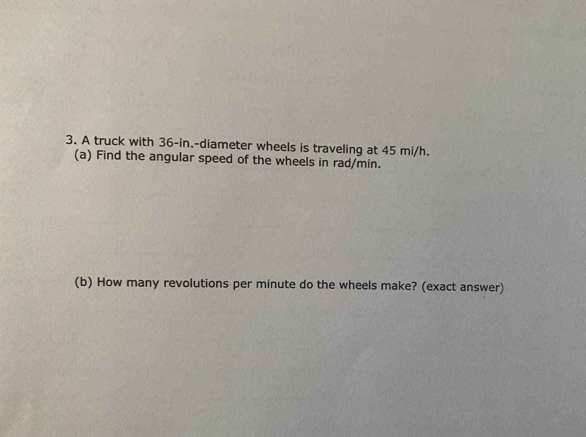 3. A truck with 36-in.-diameter wheels is traveling at 45 mi/h.
(a) Find the angular speed of the wheels in rad/min.
(b) How many revolutions per minute do the wheels make? (exact answer)