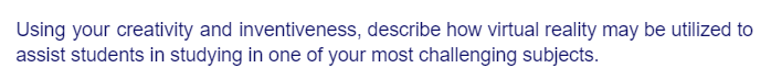 Using your creativity and inventiveness, describe how virtual reality may be utilized to
assist students in studying in one of your most challenging subjects.