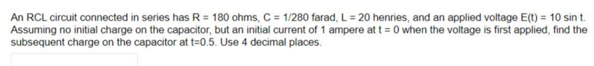 An RCL circuit connected in series has R = 180 ohms, C = 1/280 farad, L = 20 henries, and an applied voltage E(t) = 10 sin t.
Assuming no initial charge on the capacitor, but an initial current of 1 ampere at t=0 when the voltage is first applied, find the
subsequent charge on the capacitor at t=0.5. Use 4 decimal places.