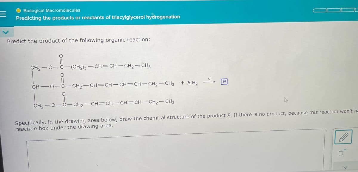 E
O Biological Macromolecules
Predicting the products or reactants of triacylglycerol hydrogenation
Predict the product of the following organic reaction:
CH2−O−C—(CH2)3 — CH=CH–CH2CH3
CH—O−C–CH2–CH=CH–CH=CH–CH2–CH3
CH,−O−C−CH2–CH=CH-CH=CH-CH2-CH3
+ 5 H₂
Ni
P
Specifically, in the drawing area below, draw the chemical structure of the product P. If there is no product, because this reaction won't ha
reaction box under the drawing area.