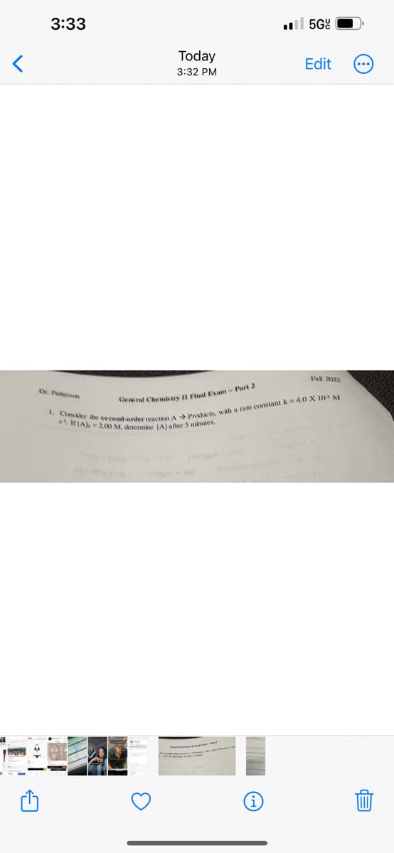 <
A
3:33
Dr. Patterson
Today
3:32 PM
HIT >
5Gº
Edit
Fall 2022
General Chemistry II Final Exam - Part 2
1. Consider the second-order reaction A Products, with a rate constant k-4.0 X 10 M
& IfAb=2.00 M, determine [A] after 5 minutes.
EP