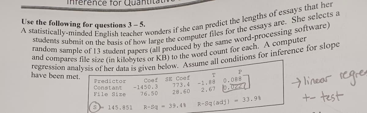 Use the following for questions 3-5.
A statistically-minded English teacher wonders if she can predict the lengths of essays that her
random sample of 13 student papers (all produced by the same word-processing software)
students submit on the basis of how large the computer files for the essays are. She selects a
regression analysis of her data is given below. Assume all conditions for inference for slope
and compares file size (in kilobytes or KB) to the word count for each. A computer
have been met.
Predictor
Constant
File Size
Terence for Qua
S
Coef
SE Coef
-1450.3
76.50
773.4
28.60
145.851 R-Sq= 39.4%
T
P
0.088
-1.88
2.67 0.0227
R-Sq (adj)
33.9%
linear regres
+- test