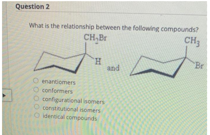 Question 2
What is the relationship between the following compounds?
CH,Br
CH3
H
O enantiomers
O conformers
O configurational isomers
constitutional isomers
identical compounds
and
Br