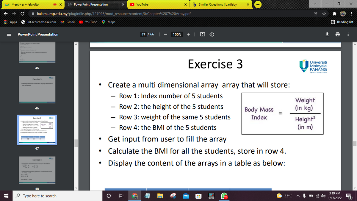 LA Meet - ssx-fefu-dto
O PowerPoint Presentation
O YouTube
b Similar Questions | bartleby
+
A kalam.ump.edu.my/pluginfile.php/127098/mod_resource/content/0/Chapter%207%20OArray.pdf
曲 Apps
O int.search.tb.ask.com
M Gmail
YouTube
O Maps
E Reading list
PowerPoint Presentation
47 / 66
100%
+ |
Exercise 3
Universiti
Malaysia
PAHANG
45
Exercise 3
Create a multi dimensional array array that will store:
Modify erc 2o that it dplay the umof
the mumbers
Row 1: Index number of 5 students
Weight
(in kg)
Row 2: the height of the 5 students
Body Mass
Index
46
Row 3: weight of the same 5 students
Height?
(in m)
Exercise 3
Row 4: the BMI of the 5 students
Get input from user to fill the array
47
• Calculate the BMI for all the students, store in row 4.
Exercise 4
Display the content of the arrays in a table as below:
48
3:19 PM
O Type here to search
33°C
U O G 4»)
28
1/17/2022
