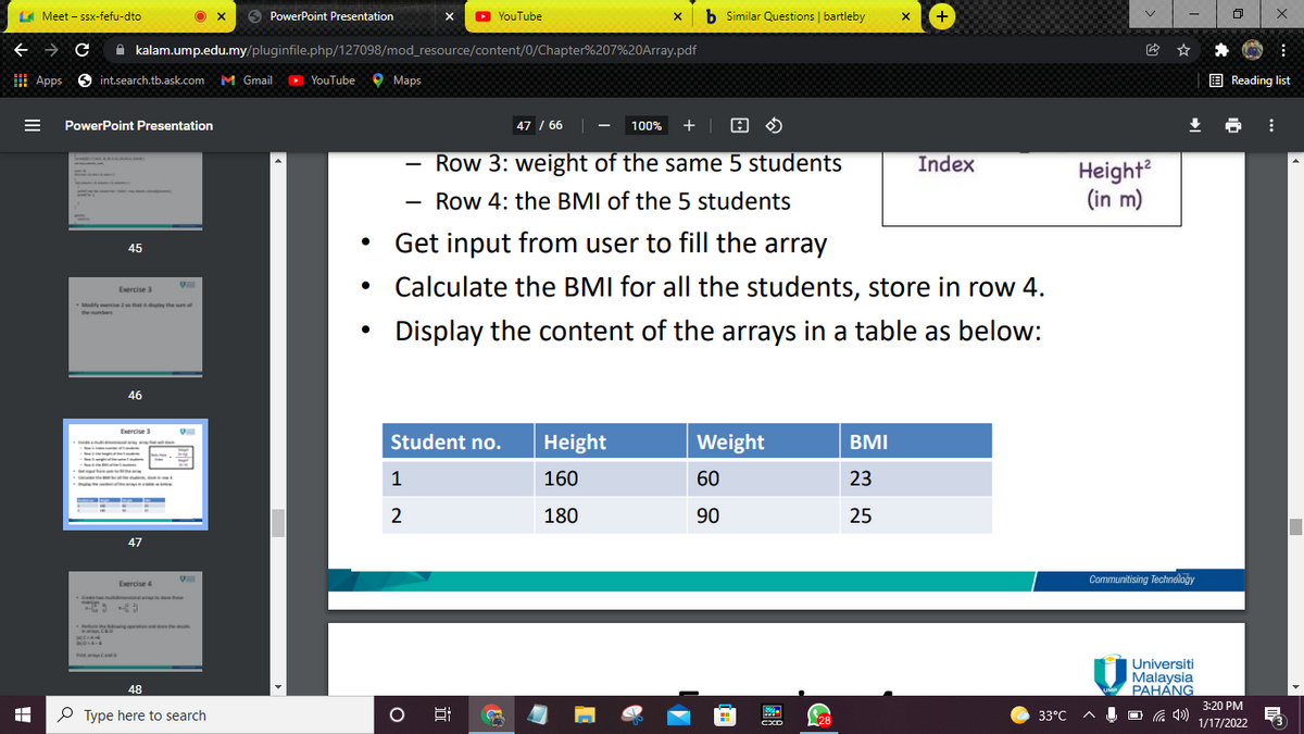 LA Meet - ssx-fefu-dto
O PowerPoint Presentation
O YouTube
b Similar Questions | bartleby
+
A kalam.ump.edu.my/pluginfile.php/127098/mod_resource/content/0/Chapter%207%20OArray.pdf
I Apps
O int.search.tb.ask.com
M Gmail
YouTube
O Maps
E Reading list
PowerPoint Presentation
47 / 66
100%
+ |
Row 3: weight of the same 5 students
Index
Height?
(in m)
Row 4: the BMI of the 5 students
Get input from user to fill the array
45
• Calculate the BMI for all the students, store in row 4.
Exercise 3
Modify erc 2o that it dplay the umof
the mumbers
Display the content of the arrays in a table as below:
46
Exercise 3
Student no.
Height
Weight
BMI
1
160
60
23
2
180
90
25
47
Communitising Technoloğy
Exercise 4
Universiti
Malaysia
PAHÁNG
48
3:20 PM
O Type here to search
33°C
Ų O G 4)
28
1/17/2022
