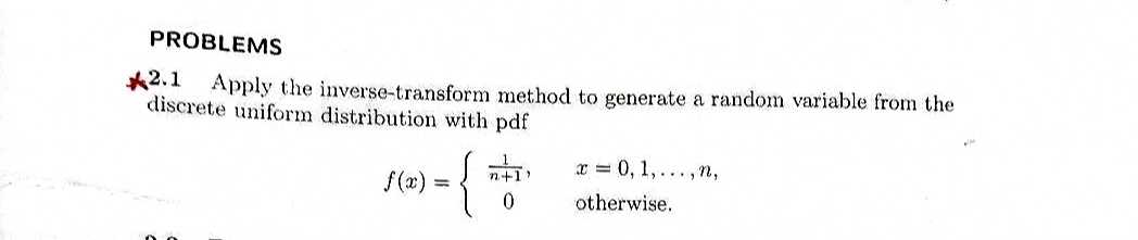 PROBLEMS
*2.1 Apply the inverse-transform method to generate a random variable from the
discrete uniform distribution with pdf
f(x)
{
n+1)
x = 0, 1,..., n,
otherwise.