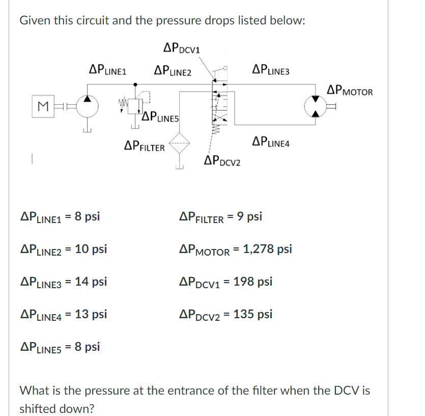 Given this circuit and the pressure drops listed below:
APDCV1
APLINE1
APLINE2
APLINE3
APMOTOR
M
"APLINES
APLINE4
APFILTER
APDCV2
APLINE1 = 8 psi
APFILTER = 9 psi
APLINE2 = 10 psi
ДРмотоR - 1,278 psi
APLINE3 = 14 psi
APDCV1 = 198 psi
APLINE4 = 13 psi
APDCV2 = 135 psi
APLINES = 8 psi
What is the pressure at the entrance of the filter when the DCV is
shifted down?
