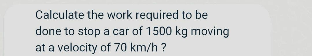 Calculate the work required to be
done to stop a car of 1500 kg moving
at a velocity of 70 km/h ?
