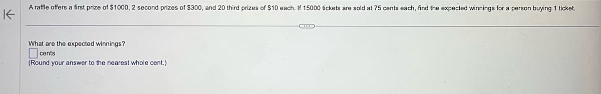 A raffle offers a first prize of $1000, 2 second prizes of $300, and 20 third prizes of $10 each. If 15000 tickets are sold at 75 cents each, find the expected winnings for a person buying 1 ticket.
K
What are the expected winnings?
cents
(Round your answer to the nearest whole cent.)
C