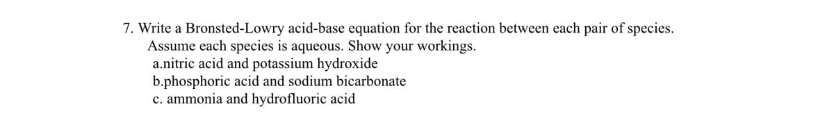 7. Write a Bronsted-Lowry acid-base equation for the reaction between each pair of species.
Assume each species is aqueous. Show your workings.
a.nitric acid and potassium hydroxide
b.phosphoric acid and sodium bicarbonate
c. ammonia and hydrofluoric acid
