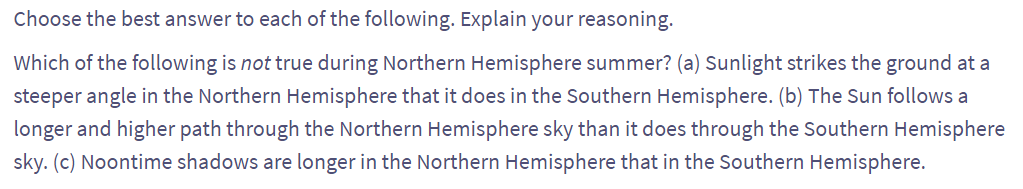 Choose the best answer to each of the following. Explain your reasoning.
Which of the following is not true during Northern Hemisphere summer? (a) Sunlight strikes the ground at a
steeper angle in the Northern Hemisphere that it does in the Southern Hemisphere. (b) The Sun follows a
longer and higher path through the Northern Hemisphere sky than it does through the Southern Hemisphere
sky. (c) Noontime shadows are longer in the Northern Hemisphere that in the Southern Hemisphere.