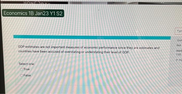 HON
Economics 1B Jan23 Y1 S2
GDP estimates are not important measures of economic performance since they are estimates and
countries have been accused of overstating or understating their level of GDP.
Select one:
True
OFalse
Tim
Que
Not
Mark
1.00
PFla