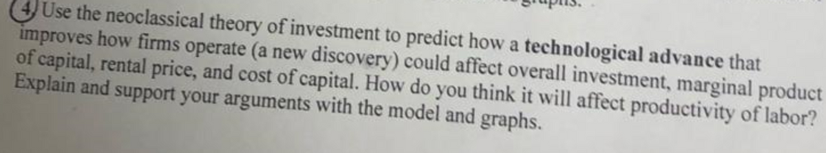 4 Use the neoclassical theory of investment to predict how a technological advance that
improves how firms operate (a new discovery) could affect overall investment, marginal product
of capital, rental price, and cost of capital. How do you think it will affect productivity of labor?
Explain and support your arguments with the model and graphs.