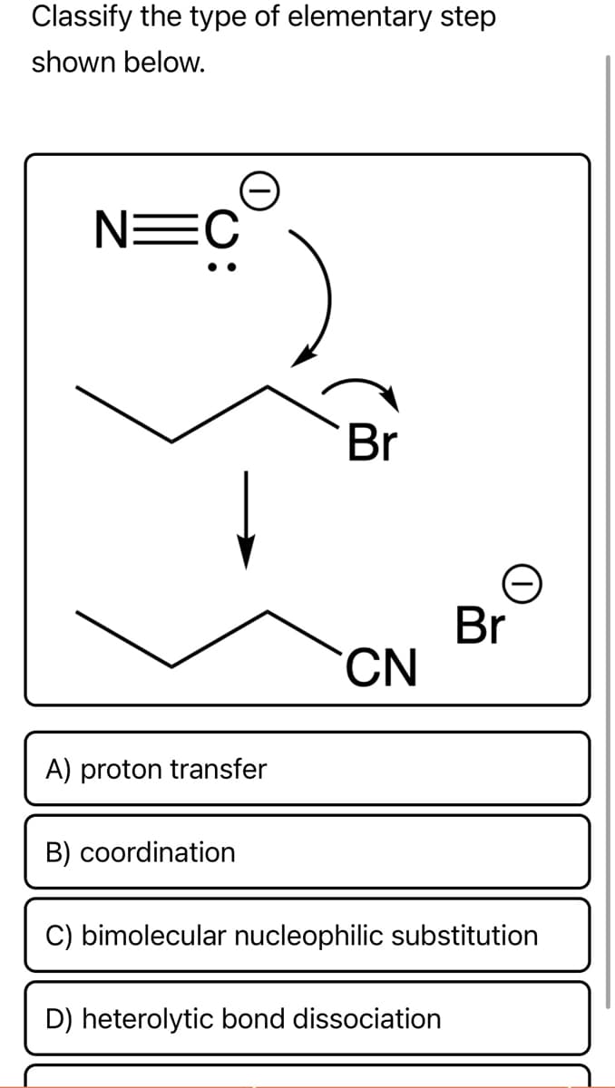Classify the type of elementary step
shown below.
N=C
Br
CN
A) proton transfer
B) coordination
C) bimolecular nucleophilic substitution
D) heterolytic bond dissociation
e
Br