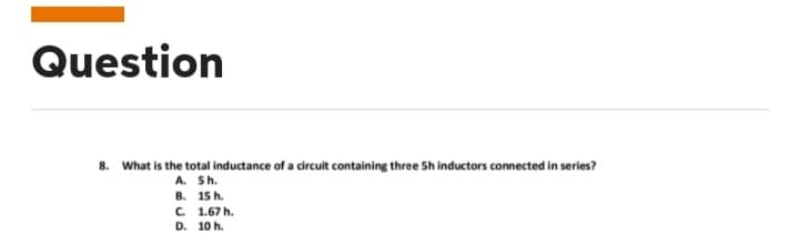 Question
8. What is the total inductance of a circuit containing three 5h inductors connected in series?
A. 5h.
B.
C.
D.
15 h.
1.67 h.
10 h.