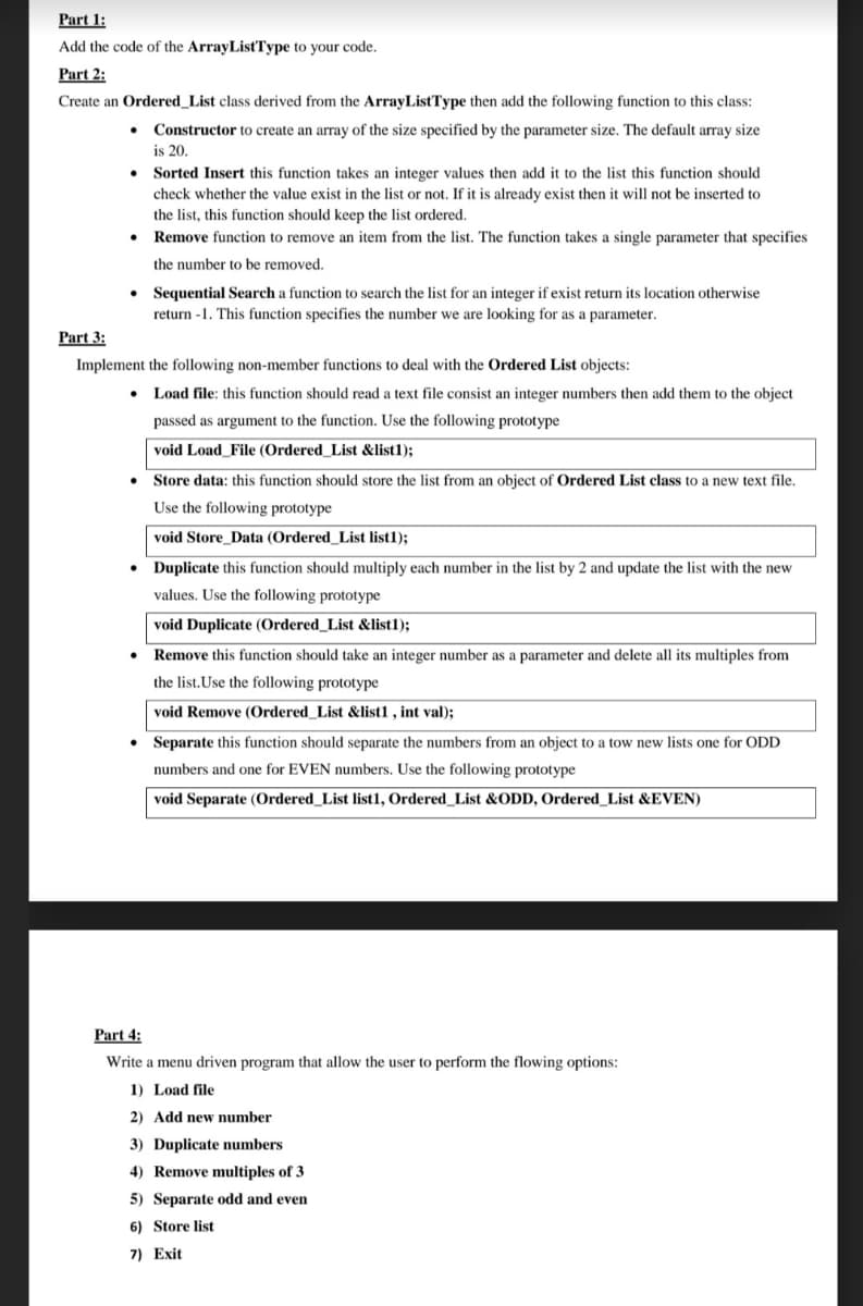 Part 1:
Add the code of the ArrayListType to your code.
Part 2:
Create an Ordered_List class derived from the ArrayListType then add the following function to this class:
Constructor to create an array of the size specified by the parameter size. The default array size
is 20.
Sorted Insert this function takes an integer values then add it to the list this function should
check whether the value exist in the list or not. If it is already exist then it will not be inserted to
the list, this function should keep the list ordered.
Remove function to remove an item from the list. The function takes a single parameter that specifies
the number to be removed.
• Sequential Search a function to search the list for an integer if exist return its location otherwise
return -1. This function specifies the number we are looking for as a parameter.
Part 3:
Implement the following non-member functions to deal with the Ordered List objects:
Load file: this function should read a text file consist an integer numbers then add them to the object
passed as argument to the function. Use the following prototype
void Load File (Ordered List &list1):
Store data: this function should store the list from an object of Ordered List class to a new text file.
Use the following prototype
void Store_Data (Ordered_List list1);
Duplicate this function should multiply each number in the list by 2 and update the list with the new
values. Use the following prototype
void Duplicate (Ordered_List &list1);
Remove this function should take an integer number as a parameter and delete all its multiples from
the list.Use the following prototype
void Remove (Ordered_List &list1 , int val);
Separate this function should separate the numbers from an object to a tow new lists one for ODD
numbers and one for EVEN numbers. Use the following prototype
void Separate (Ordered_List list1, Ordered_List &ODD, Ordered_List &EVEN)
Part 4:
Write a menu driven program that allow the user to perform the flowing options:
1) Load file
2) Add new number
3) Duplicate numbers
4) Remove multiples of 3
5) Separate odd and even
6) Store list
7) Exit
