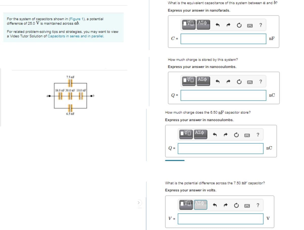 What is the equivalent capacitance of this system between a and b?
Express your answer in nanofarads.
For the system of capacitors shown in (Figure 1), a potential
difference of 25.0 V is maintained across ab.
AE
?
For related problem-solving tips and strategies, you may want to view
a Video Tutor Solution of Capacitors in series and in parallel.
C =
nF
How much charge is stored by this system?
Express your answer in nanocoulombs.
7.5 nF
ΑΣφ
18.0 nF 30.0 nF 10.0 nF
nC
6.5 nF
How much charge does the 6.50 nF capacitor store?
Express your answer in nanocoulombs.
ΑΣφ
Q =
nC
What is the potential difference across the 7.50 nF capacitor?
Express your answer in volts.
V =
V
