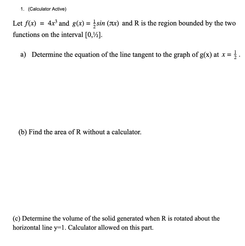 1. (Calculator Active)
Let f(x)
4x and g(x) =sin (x) and R is the region bounded by the two
functions on the interval [0,½].
a) Determine the equation of the line tangent to the graph of g(x) at x =
(b) Find the area of R without a calculator.
(c) Determine the volume of the solid generated when R is rotated about the
horizontal line y=1. Calculator allowed on this part.
