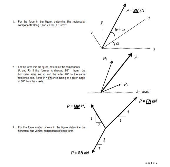 P= SN kN
I. For the force in the figure, determine the rectangular
components along u and v axes if a = 20°
y
60- a
a
P.
2. For the force Pin the figure, determine the components
P, and Pa, if the former is directed 80°
from the
horizontal axis( a-axis) and the latter 20° to the same
reference axis. Force P = FN kN is acting at a given angle
of 60* from the x axis.
P2
а- ахis
P = FN kN
P= MN kN
3. For the force system shown in the figure determine the
horizontal and vertical components of each force.
3
P= SN kN
%3D
Page 1 of 2
