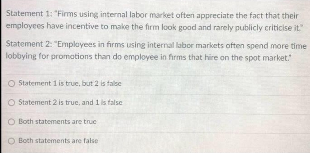Statement 1: "Firms using internal labor market often appreciate the fact that their
employees have incentive to make the firm look good and rarely publicly criticise it."
Statement 2: "Employees in firms using internal labor markets often spend more time
lobbying for promotions than do employee in firms that hire on the spot market."
O Statement 1 is true, but 2 is false
Statement 2 is true, and 1 is false
Both statements are true
Both statements are false
