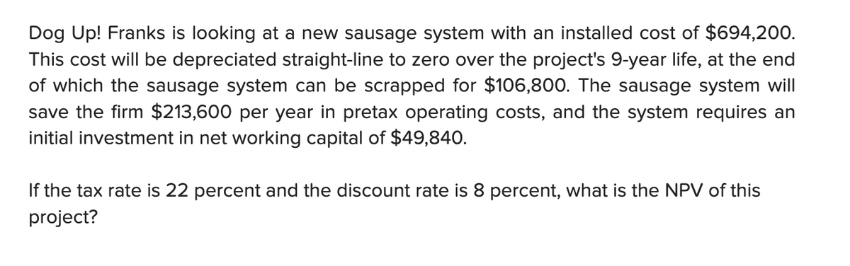 Dog Up! Franks is looking at a new sausage system with an installed cost of $694,200.
This cost will be depreciated straight-line to zero over the project's 9-year life, at the end
of which the sausage system can be scrapped for $106,800. The sausage system will
save the firm $213,600 per year in pretax operating costs, and the system requires an
initial investment in net working capital of $49,840.
If the tax rate is 22 percent and the discount rate is 8 percent, what is the NPV of this
project?
