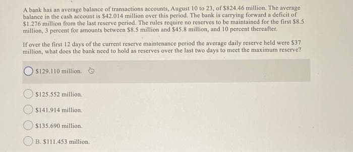 A bank has an average balance of transactions accounts, August 10 to 23, of $824.46 million. The average
balance in the cash account is $42.014 million over this period. The bank is carrying forward a deficit of
$1.276 million from the last reserve period. The rules require no reserves to be maintained for the first $8.5
million, 3 percent for amounts between $8.5 million and $45.8 million, and 10 percent thereafter.
If over the first 12 days of the current reserve maintenance period the average daily reserve held were $37
million, what does the bank need to hold as reserves over the last two days to meet the maximum reserve?
$129.110 million.
$125.552 million.
$141.914 million.
$135.690 million..
B. $111.453 million.