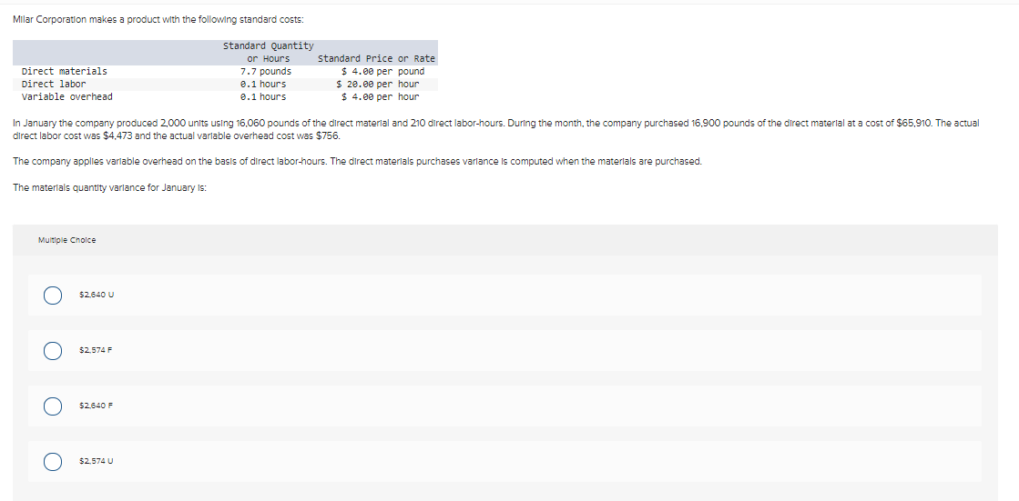 Milar Corporation makes a product with the following standard costs:
standard Quantity
or Hours
7.7 pounds
0.1 hours
0.1 hours
Direct materials.
Direct labor
Variable overhead
In January the company produced 2,000 units using 16,060 pounds of the direct material and 210 direct labor-hours. During the month, the company purchased 16,900 pounds of the direct material at a cost of $65,910. The actual
direct labor cost was $4,473 and the actual variable overhead cost was $756.
The company applies variable overhead on the basis of direct labor-hours. The direct materials purchases variance is computed when the materials are purchased.
The materials quantity variance for January Is:
Multiple Choice
O
O
OO
$2,640 U
$2,574 F
$2.640 F
Standard Price or Rate
$ 4.00 per pound
$ 20.00 per hour.
$ 4.00 per hour
$2,574 U