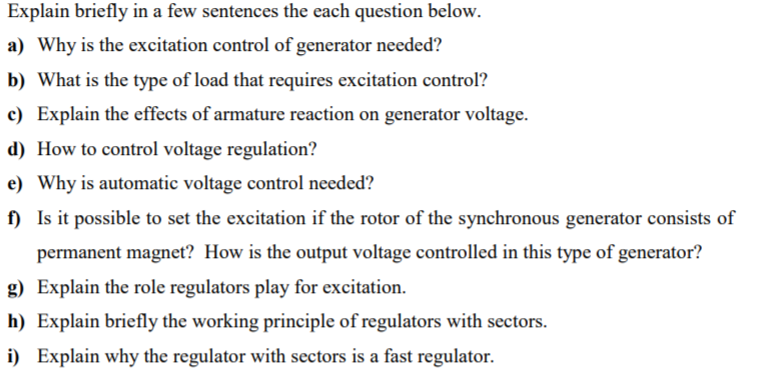 Explain briefly in a few sentences the each question below.
a) Why is the excitation control of generator needed?
b) What is the type of load that requires excitation control?
c) Explain the effects of armature reaction on generator voltage.
d) How to control voltage regulation?
e) Why is automatic voltage control needed?
f) Is it possible to set the excitation if the rotor of the synchronous generator consists of
permanent magnet? How is the output voltage controlled in this type of generator?
g) Explain the role regulators play for excitation.
h) Explain briefly the working principle of regulators with sectors.
i) Explain why the regulator with sectors is a fast regulator.
