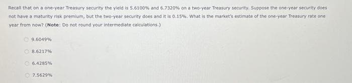 Recall that on a one-year Treasury security the yield is 5.6100% and 6.7320 % on a two-year Treasury security. Suppose the one-year security does
not have a maturity risk premium, but the two-year security does and it is 0.15%. What is the market's estimate of the one-year Treasury rate one
year from now? (Note: Do not round your intermediate calculations.)
9.6049%
Ⓒ8.6217%
6.4285 %
7.5629%