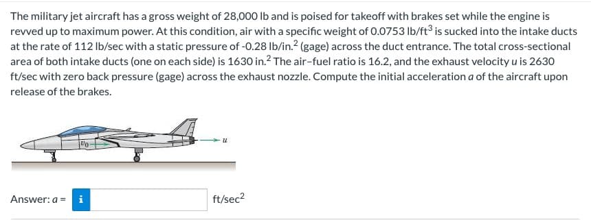 The military jet aircraft has a gross weight of 28,000 lb and is poised for takeoff with brakes set while the engine is
revved up to maximum power. At this condition, air with a specific weight of 0.0753 lb/ft3 is sucked into the intake ducts
at the rate of 112 lb/sec with a static pressure of -0.28 lb/in.² (gage) across the duct entrance. The total cross-sectional
area of both intake ducts (one on each side) is 1630 in.² The air-fuel ratio is 16.2, and the exhaust velocity u is 2630
ft/sec with zero back pressure (gage) across the exhaust nozzle. Compute the initial acceleration a of the aircraft upon
release of the brakes.
Vo
Answer: a = i
u
ft/sec²