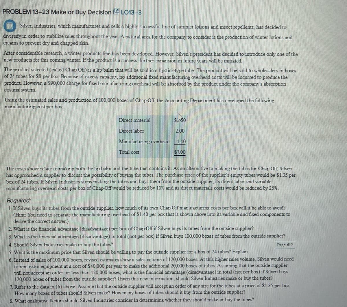 PROBLEM 13-23 Make or Buy Decision LO13-3
Silven Industries, which manufactures and sells a highly successful line of summer lotions and insect repellents, has decided to
diversify in order to stabilize sales throughout the year. A natural area for the company to consider is the production of winter lotions and
creams to prevent dry and chapped skin.
After considerable research, a winter products line has been developed. However, Silven's president has decided to introduce only one of the
new products for this coming winter. If the product is a success, further expansion in future years will be initiated.
The product selected (called Chap-Off) is a lip balm that will be sold in a lipstick-type tube. The product will be sold to wholesalers in boxes
of 24 tubes for $8 per box. Because of excess capacity, no additional fixed manufacturing overhead costs will be incurred to produce the
product. However, a $90,000 charge for fixed manufacturing overhead will be absorbed by the product under the company's absorption
costing system.
Using the estimated sales and production of 100,000 boxes of Chap-Off, the Accounting Department has developed the following
manufacturing cost per box
Direct material
Direct labor
Manufacturing overhead
Total cost
$350
2.00
1.40
$7.00
The costs above relate to making both the lip balm and the tube that contains it. As an alternative to making the tubes for Chap-Off, Silven
has approached a supplier to discuss the possibility of buying the tubes. The purchase price of the supplier's empty tubes would be $1.35 per
box of 24 tubes. If Silven Industries stops making the tubes and buys them from the outside supplier, its direct labor and variable
manufacturing overhead costs per box of Chap-Off would be reduced by 10% and its direct materials costs would be reduced by 25%.
Required:
1. If Silven buys its tubes from the outside supplier, how much of its own Chap-Off manufacturing costs per box will it be able to avoid?
(Hint: You need to separate the manufacturing overhead of $1.40 per box that is shown above into its variable and fixed components to
derive the correct answer.)
2. What is the financial advantage (disadvantage) per box of Chap-Off if Silven buys its tubes from the outside supplier?
3. What is the financial advantage (disadvantage) in total (not per box) if Silven buys 100,000 boxes of tubes from the outside supplier?
4. Should Silven Industries make or buy the tubes?
Page 612
5. What is the
price that Silven should be willing pay the outside supplier for a box of 24 tubes? Explain.
6. Instead of sales of 100,000 boxes, revised estimates show a sales volume of 120,000 boxes. At this higher sales volume, Silven would need
to rent extra equipment at a cost of $40,000 per year to make the additional 20,000 boxes of tubes. Assuming that the outside supplier
will not accept an order for less than 120,000 boxes, what is the financial advantage (disadvantage) in total (not per box) if Silven buys
120,000 boxes of tubes from the outside supplier? Given this new information, should Silven Industries make or buy the tubes?
7. Refer to the data in (6) above. Assume that the outside supplier will accept an order of any size for the tubes at a price of $1.35 per box.
How many boxes of tubes should Silven make? How many boxes of tubes should it buy from the outside supplier?
8. What qualitative factors should Silven Industries consider in determining whether they should make or buy the tubes?