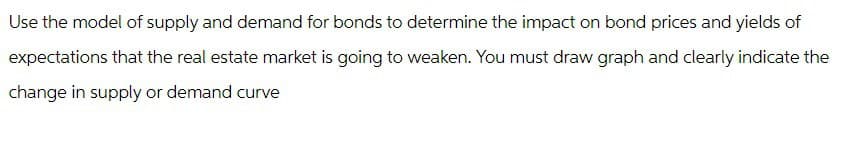 Use the model of supply and demand for bonds to determine the impact on bond prices and yields of
expectations that the real estate market is going to weaken. You must draw graph and clearly indicate the
change in supply or demand curve