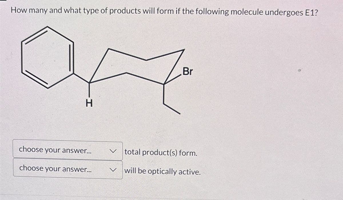 How many and what type of products will form if the following molecule undergoes E1?
H
Br
choose your answer...
V
total product(s) form.
choose your answer...
V
will be optically active.