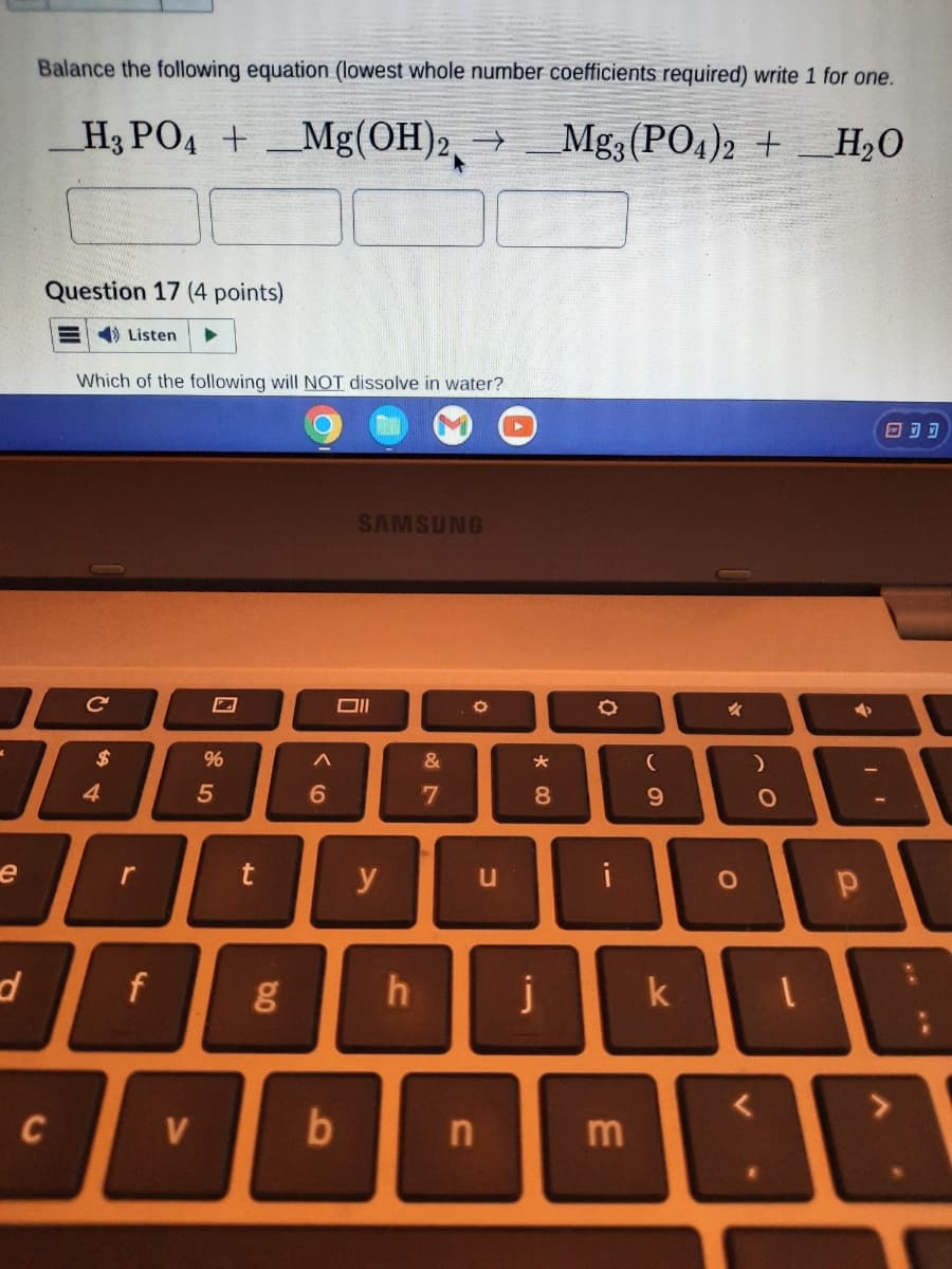 e
d
Balance the following equation (lowest whole number coefficients required) write 1 for one.
H3 PO4 + Mg(OH)2, →
Mg3(PO4)2 + H₂O
Question 17 (4 points)
Listen
C
Which of the following will NOT dissolve in water?
с
$
A
4
r
f
V
%
5
t
g
A
6
SAMSUNG
Oll
b
y
&
7
O
u
n
*00
8
h j
O
i
m
(
9
k
✓
O
)
O
➜
Р
ODD
DE
?