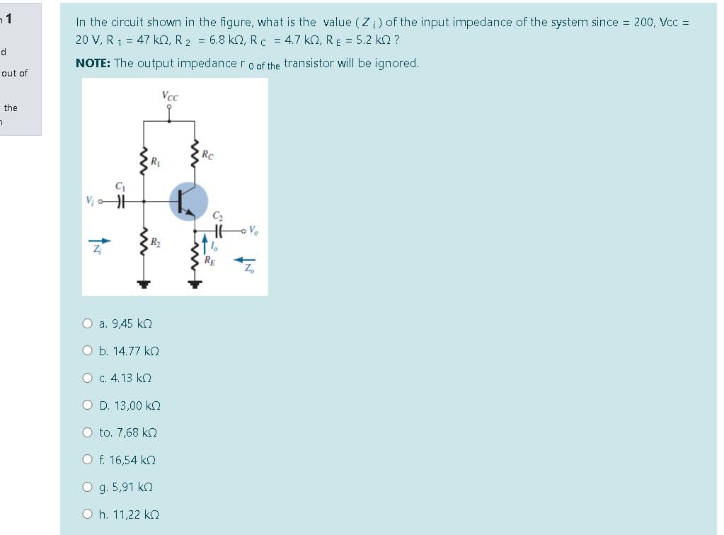 In the circuit shown in the figure, what is the value (Z) of the input impedance of the system since 200, Vcc =
20 V, R 1 = 47 ko, R 2 = 6.8 kO, Rc = 4.7 kn, RE = 5.2 kn ?
d
NOTE: The output impedance r o of the transistor will be ignored.
out of
Vcc
the
RC
C2
R2
RE
Z,
О а. 9,45 kQ
O b. 14.77 kO
O c. 4.13 ko
O D. 13,00 ko
O to. 7,68 ko
O f. 16,54 ko
O g. 5,91 ko
O h. 11,22 k
