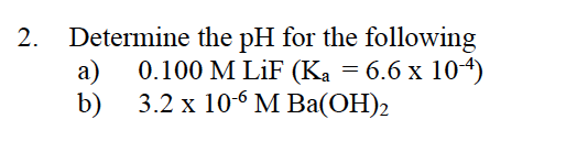 2.
Determine the pH for the following
а)
0.100 M LiF (Ka = 6.6 x 104)
b)
3.2 х 106 МBа(ОН)2
