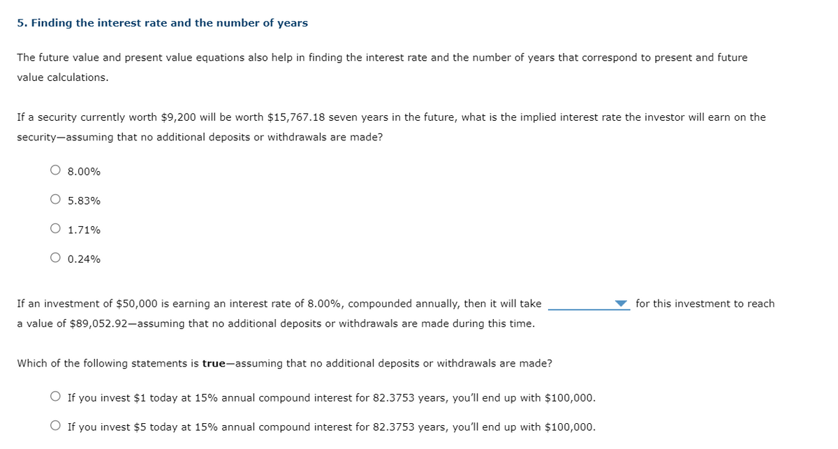 5. Finding the interest rate and the number of years
The future value and present value equations also help in finding the interest rate and the number of years that correspond to present and future
value calculations.
If a security currently worth $9,200 will be worth $15,767.18 seven years in the future, what is the implied interest rate the investor will earn on the
security-assuming that no additional deposits or withdrawals are made?
O 8.00%
O 5.83%
1.71%
O 0.24%
If an investment of $50,000 is earning an interest rate of 8.00%, compounded annually, then it will take
a value of $89,052.92-assuming that no additional deposits or withdrawals are made during this time.
Which of the following statements is true-assuming that no additional deposits or withdrawals are made?
O If you invest $1 today at 15% annual compound interest for 82.3753 years, you'll end up with $100,000.
O If you invest $5 today at 15% annual compound interest for 82.3753 years, you'll end up with $100,000.
for this investment to reach