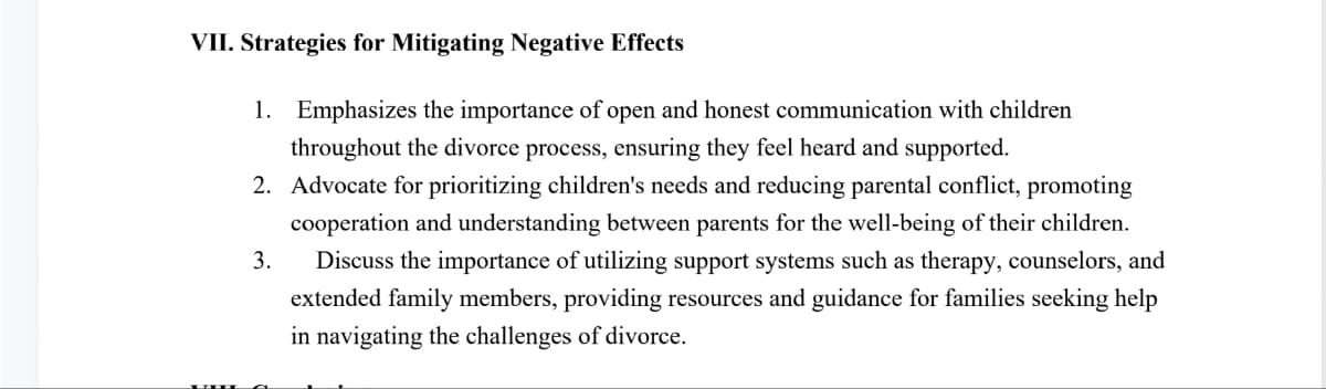 VII. Strategies for Mitigating Negative Effects
1. Emphasizes the importance of open and honest communication with children
throughout the divorce process, ensuring they feel heard and supported.
2. Advocate for prioritizing children's needs and reducing parental conflict, promoting
cooperation and understanding between parents for the well-being of their children.
3. Discuss the importance of utilizing support systems such as therapy, counselors, and
extended family members, providing resources and guidance for families seeking help
in navigating the challenges of divorce.