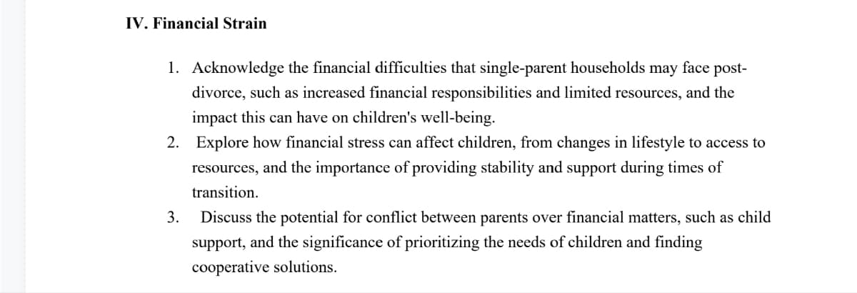 IV. Financial Strain
1. Acknowledge the financial difficulties that single-parent households may face post-
divorce, such as increased financial responsibilities and limited resources, and the
impact this can have on children's well-being.
2. Explore how financial stress can affect children, from changes in lifestyle to access to
resources, and the importance of providing stability and support during times of
transition.
3.
Discuss the potential for conflict between parents over financial matters, such as child
support, and the significance of prioritizing the needs of children and finding
cooperative solutions.