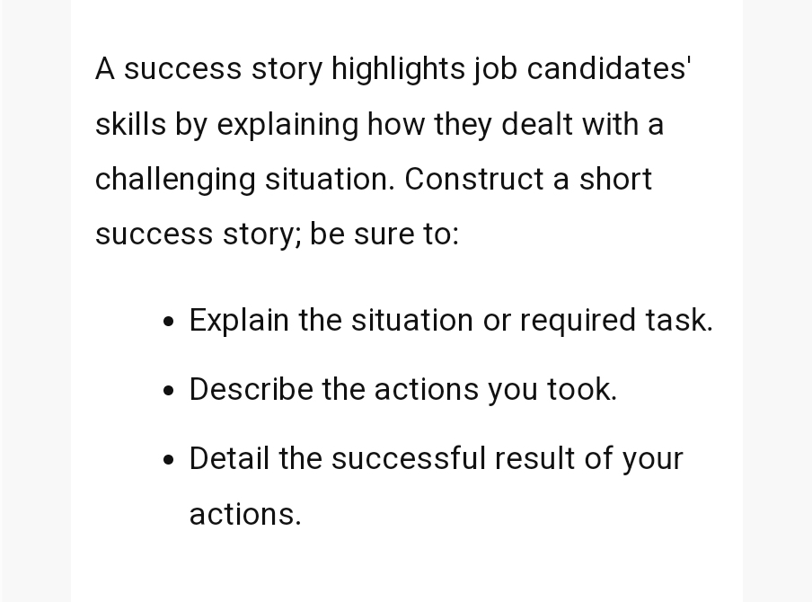 A success story highlights job candidates'
skills by explaining how they dealt with a
challenging situation. Construct a short
success story; be sure to:
•
Explain the situation or required task.
• Describe the actions you took.
.
• Detail the successful result of your
actions.