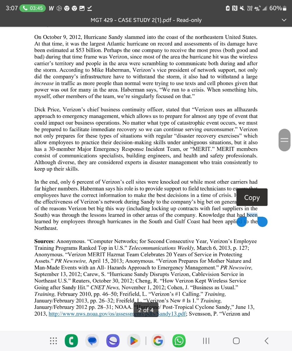 3:07 03:45 W
✓
ON<% 60%
LTE
MGT 429-CASE STUDY 2(1).pdf - Read-only
On October 9, 2012, Hurricane Sandy slammed into the coast of the northeastern United States.
At that time, it was the largest Atlantic hurricane on record and assessments of its damage have
been estimated at $53 billion. Perhaps the one company to receive the most press (both good and
bad) during that time frame was Verizon, since most of the area the hurricane hit was the wireless
carrier's territory and people in the area were scrambling to communicate both during and after
the storm. According to Mike Haberman, Verizon's vice president of network support, not only
did the company's infrastructure have to withstand the storm, it also had to withstand a large
increase in traffic as more people than normal were trying to use texts and cell phones given that
power was out for many in the area. Haberman says, "We run to a crisis. When something hits,
myself, other members of the team, we're singularly focused on that."
Dick Price, Verizon's chief business continuity officer, stated that "Verizon uses an allhazards
approach to emergency management, which allows us to prepare for almost any type of event that
could impact our business operations. No matter what type of catastrophic event occurs, we must
be prepared to facilitate immediate recovery so we can continue serving ourconsumer." Verizon
not only prepares for these types of situations with regular "disaster recovery exercises” which
allow employees to practice their decision-making skills under ambiguous situations, but it also
has a 30-member Major Emergency Response Incident Team, or "MERIT.” MERIT members
consist of communications specialists, building engineers, and health and safety professionals.
Although diverse, they are considered experts in disaster management who train consistently to
keep up their skills.
In the end, only 6 percent of Verizon's cell sites were knocked out while most other carriers had
far higher numbers. Haberman says his role is to provide support to field technicians to ere that
employees have the correct information to make the best decisions in a time of crisis. H
Copy
the effectiveness of Verizon's network during Sandy to the company's big bet on genera
of the reasons Verizon bet big this way (including locking up contracts with fuel suppliers in the
South) was through the lessons learned in other areas of the company. Knowledge that had been
learned by employees through hurricanes in the South and Gulf Coast had been applied to the
Northeast.
Sources: Anonymous. "Computer Networks; for Second Consecutive Year, Verizon's Employee
Training Programs Ranked Top in U.S." Telecommunications Weekly, March 6, 2013, p. 127;
Anonymous. "Verizon MERIT Hazmat Team Celebrates 20 Years of Service in Protecting
Assets." PR Newswire, April 15, 2013; Anonymous. "Verizon Prepares for Mother Nature and
Man-Made Events with an All-Hazards Approach to Emergency Management." PR Newswire,
September 13, 2012; Carew, S. "Hurricane Sandy Disrupts Verizon, Cablevision Service in
Northeast U.S." Reuters, October 30, 2012; Cheng, R. "How Verizon Kept Wireless Service
Going after Sandy Hit." CNET News, November 1, 2012; Cohen, J. “Business as Usual."
Training, February 2010, pp. 46-50; Freifield, L. "Verizon's #1 Calling." Training.
January/February 2013, pp. 26–32; Freifeld, L. “Verizon's New # Is 1." Training,
January/February 2012 pp. 28-31; NOAA. "Hurricane/ Post-Tropical Cyclone Sandy," June 13,
2013, http://www.nws.noaa.gov/os/assessments/pdfs/Sandy13.pdf; Svensson, P. "Verizon and
2 of
GO
III
О